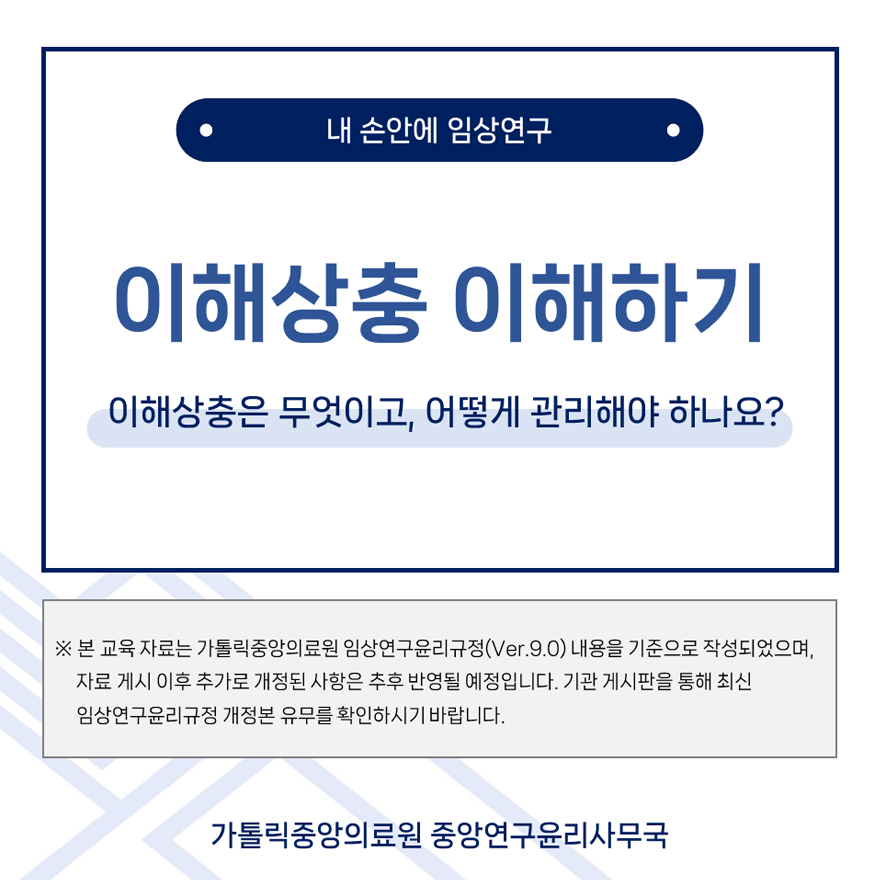 내 손안에 임상연구, 이해상충 이해하기, 이해상충은 무엇이고, 어떻게 관리해야하나요? 본 교육자료는 가톨릭중앙의료원 임상연구윤리규정(Ver.9.0) 내용을 기준으로 작성되었으며, 자료 게시 이후 추가로 개정된 사항은 추후 반영될 예정입니다 기관 게시판을 통해 최신 임상연구윤리규정 개정본 유뮤를 확인하시기 바랍니다. 가톨릭중앙의료원 중앙연구윤리사무국