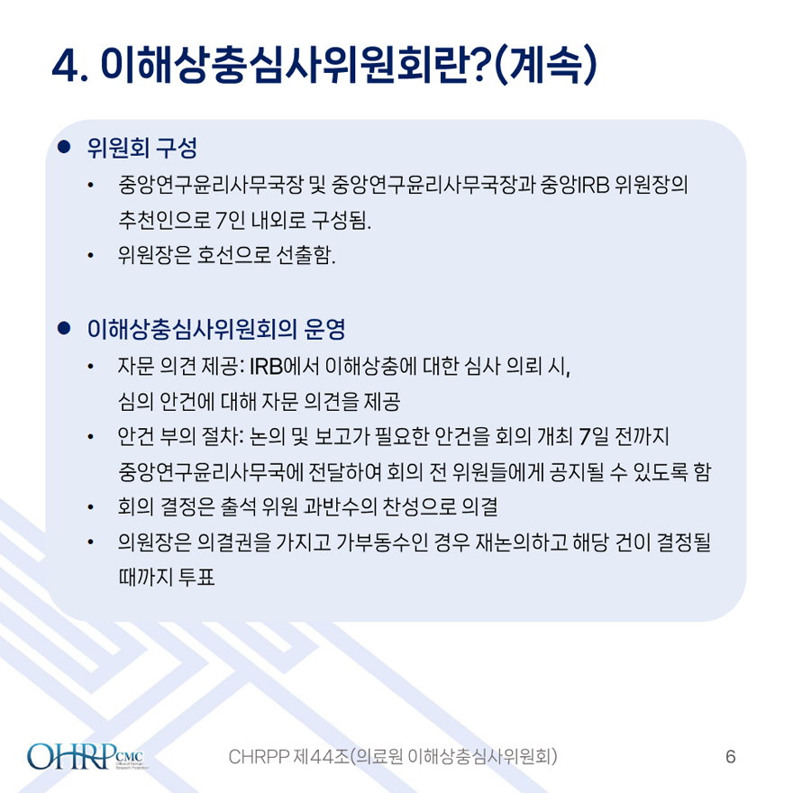 4.이해상충심사위원회란?(계속),
											위원회 구성,
											- 중앙연구윤리사무국장 및 중앙연구윤리사무국장과 중앙IRB 위원장의 추천인으로 7인 내외로 구성됨.
											- 위원장은 호선으로 선출함.
											이해상충심사위원회의 운영,
											- 자문 의견 제공 : IRB에서 이해상충에 대한 심사 의뢰 시, 심의 안건에 대해 자문 의견을 제공
											- 안건 부의 절차 : 논의 및 보고가 필요한 안건을 회의 개최 7일 전까지 중앙연구윤리사무국에 전달하여 회의 전 위원들에게 공지될 수 있도록 함
											- 회의 결정은 출석 위원 과반수의 찬선으로 의결
											- 위원장은 의결권을 가지고 가부동수인 경우 재논의하고 해당 건이 결정될 때까지 투표