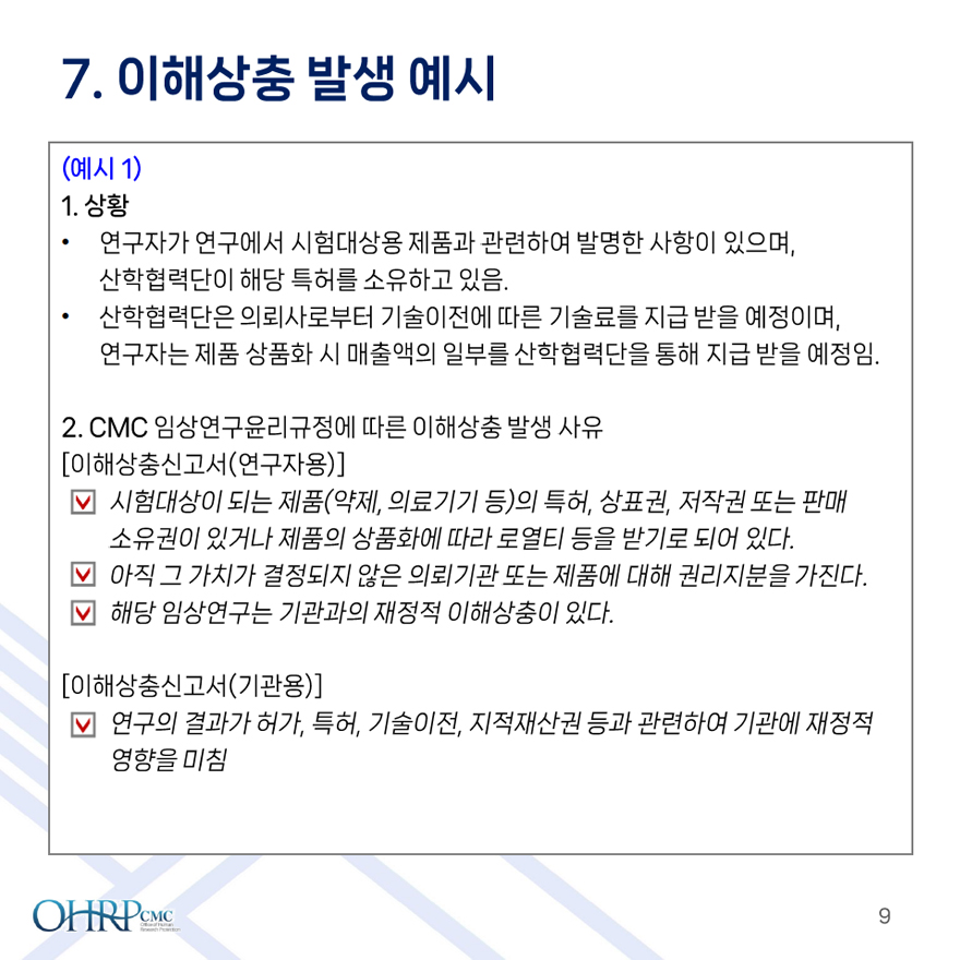 10.이해상충 발생 예시,
											(예시1), 
											1. 상황,
											- 연구자가 연구에서 시험대상용 제품과 관련하여 발명한 사항이 있으며, 산학협력단이 해당 특허를 소유하고 있음.
											- 산학협력단은 의뢰사로부터 기술이전에 따른 기술료를 지급 받을 예정이며, 연구자는 제품 상품화 시 매출액의 일부를 산학협력단을 통해 지급 받을 예정임.,
											2. CMC 임상연구윤리규정에 따른 이해상충 발생 사유,
											[이해상충신고서(연구자용)],
											- 시험대상이 되는 제품(약제, 의료기기 등)의 특허, 상표권, 저작권 또는 판매 소유권이 있거나 제품의 상품화에 따라 로열티 등을 받기로 되어 있다.,
											- 아직 그 가치가 결정되지 않은 의뢰기관 또는 제품에 대해 권리지분을 가진다. 해당 임상연구는 기관과의 재정적 이해상충이 있다.,
											[이해상충신고서(기관용)],
											연구의 결과가 허가, 특허, 기술이전, 지적재산권 등과 관련하여 기관에 재정적 영향을 미침