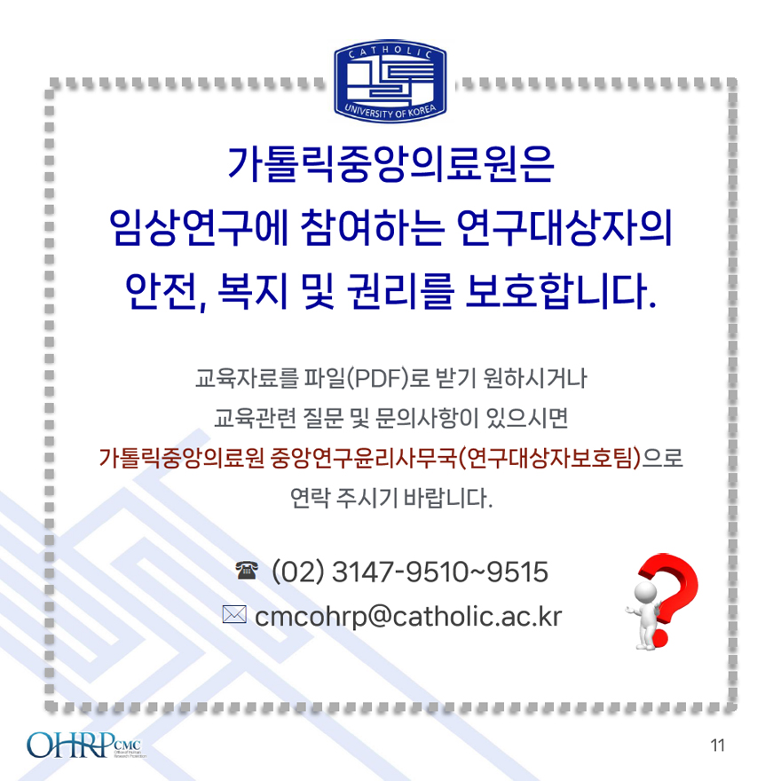 가톨릭중앙의료원은 임상연구에 참여하는 연구대상자의 안전, 복지 및 권리를 보호합니다., 교육자료를 파일(PDF)로 받기 원하시거나 교육관련 질문 및 문의사항이 있으시면 가톨릭중앙의료원 중앙연구윤리사무국(연구대상자보호팀)으로 연락 주시기 바랍니다., (02) 3147-9510~9515, cmcohrp@catholic.ac.kr